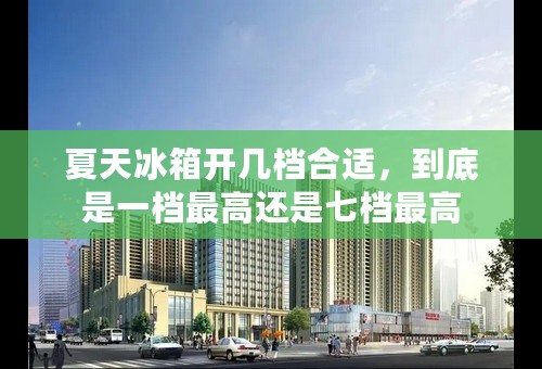 夏天冰箱开几档合适，到底是一档最高还是七档最高