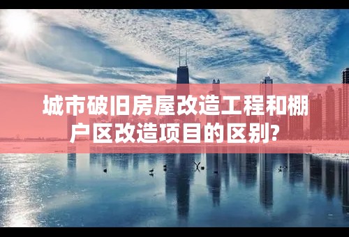 城市破旧房屋改造工程和棚户区改造项目的区别?