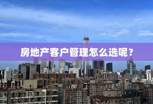 房地产客户管理怎么选呢？