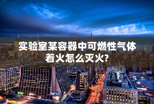 实验室某容器中可燃性气体着火怎么灭火?