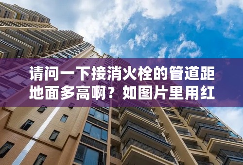 请问一下接消火栓的管道距地面多高啊？如图片里用红色椭圆圈出的距离！规范里有规定吗？