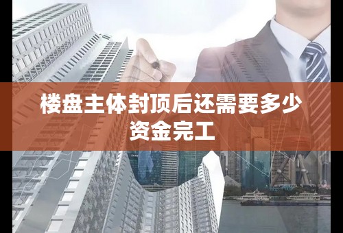 楼盘主体封顶后还需要多少资金完工