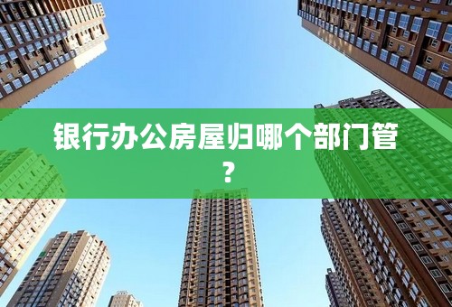 银行办公房屋归哪个部门管？