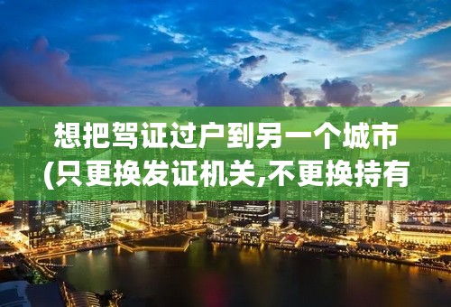 想把驾证过户到另一个城市(只更换发证机关,不更换持有人),要办理什么手续,谢谢