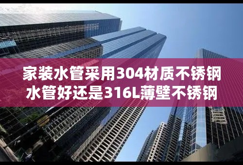 家装水管采用304材质不锈钢水管好还是316L薄壁不锈钢水管好？