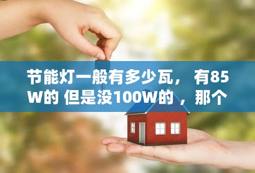 节能灯一般有多少瓦， 有85W的 但是没100W的 ，那个大侠给个表格...