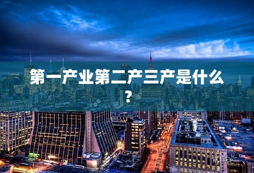 第一产业第二产三产是什么？