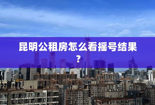 昆明公租房怎么看摇号结果？