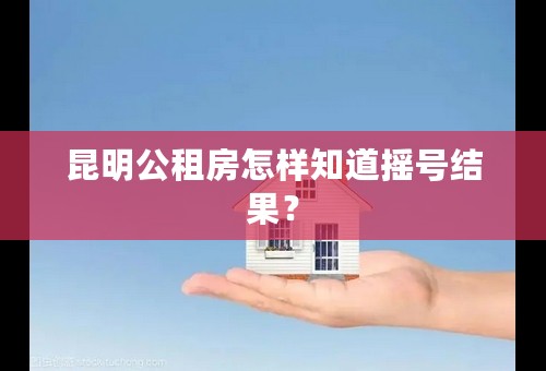 昆明公租房怎样知道摇号结果？
