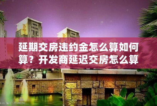 延期交房违约金怎么算如何算？开发商延迟交房怎么算违约金？