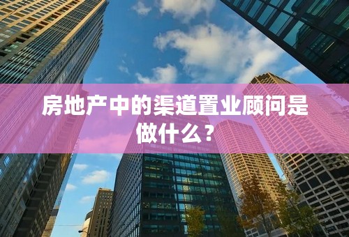 房地产中的渠道置业顾问是做什么？