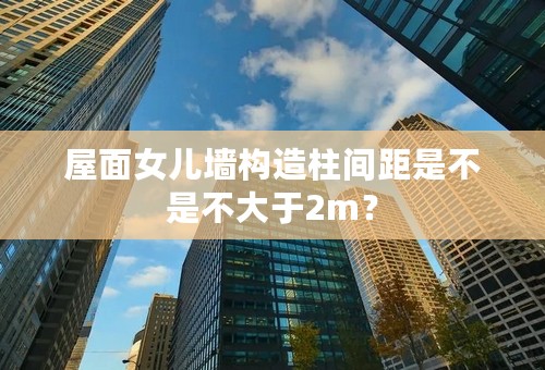 屋面女儿墙构造柱间距是不是不大于2m？