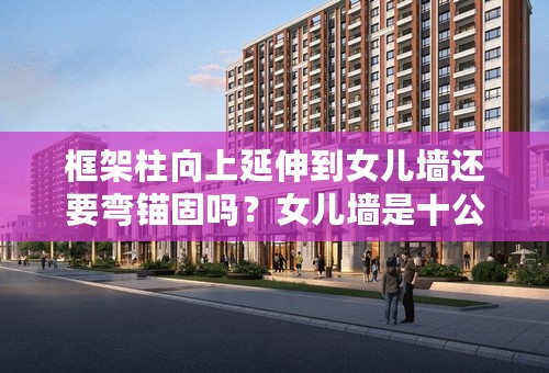 框架柱向上延伸到女儿墙还要弯锚固吗？女儿墙是十公分的拦板上面还有
