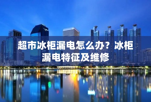 超市冰柜漏电怎么办？冰柜漏电特征及维修