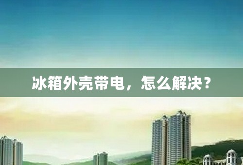 冰箱外壳带电，怎么解决？