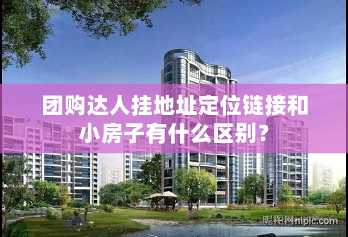 团购达人挂地址定位链接和小房子有什么区别？