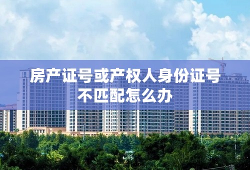 房产证号或产权人身份证号不匹配怎么办