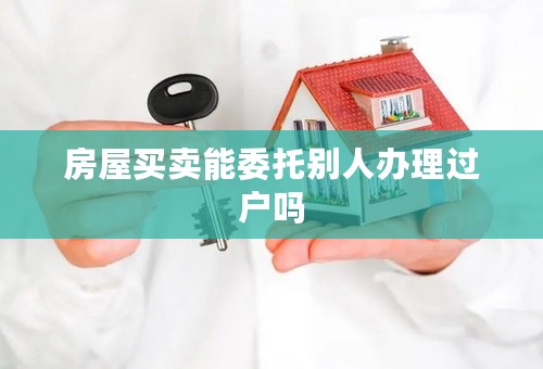 房屋买卖能委托别人办理过户吗