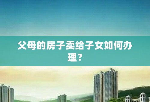 父母的房子卖给子女如何办理？