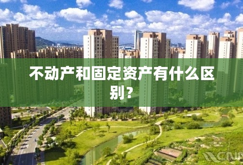 不动产和固定资产有什么区别？