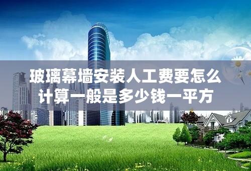 玻璃幕墙安装人工费要怎么计算一般是多少钱一平方