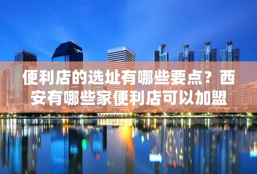 便利店的选址有哪些要点？西安有哪些家便利店可以加盟？？