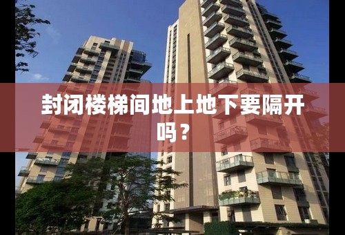 封闭楼梯间地上地下要隔开吗？