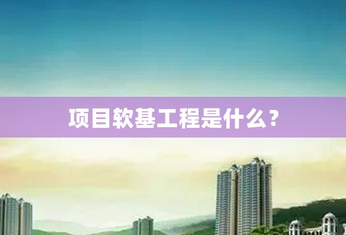 项目软基工程是什么？