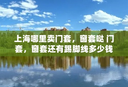上海哪里卖门套，窗套哒 门套，窗套还有踢脚线多少钱一米？去哪里买比较实惠？买好了是要自己请师傅装还