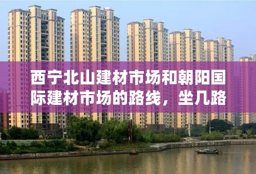 西宁北山建材市场和朝阳国际建材市场的路线，坐几路车，麻烦具体点，我会加分的