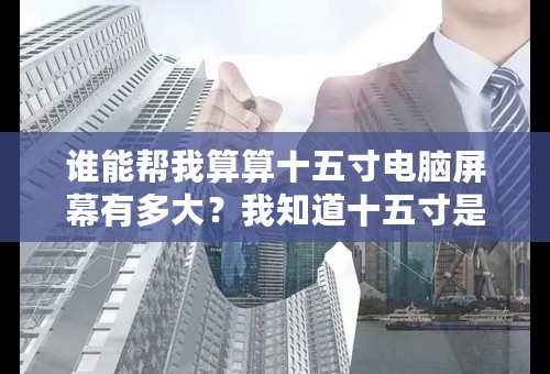 谁能帮我算算十五寸电脑屏幕有多大？我知道十五寸是三十八点二厘米、、可我不会算长多少、宽多少、帮帮我乐、