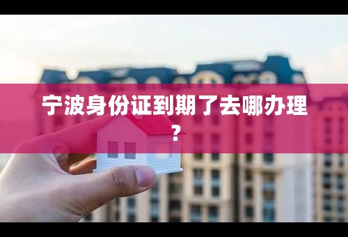 宁波身份证到期了去哪办理？