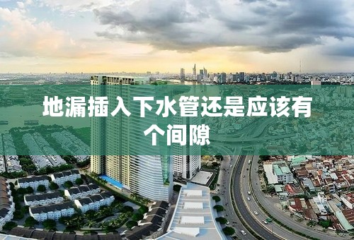 地漏插入下水管还是应该有个间隙