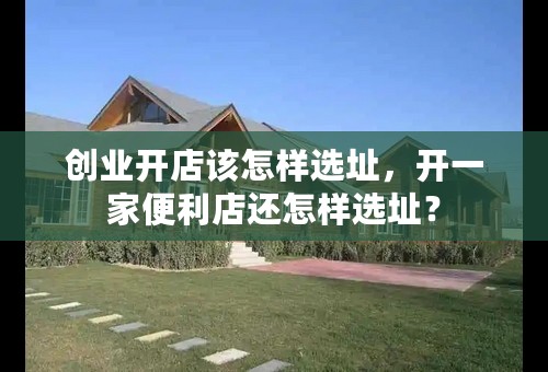 创业开店该怎样选址，开一家便利店还怎样选址？