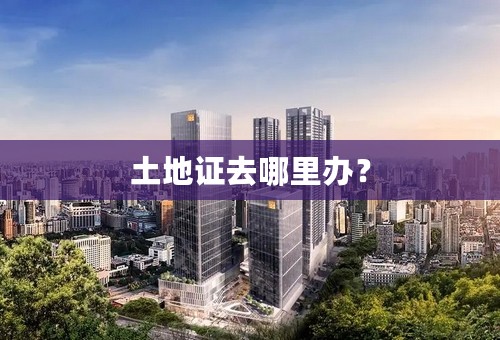 土地证去哪里办？