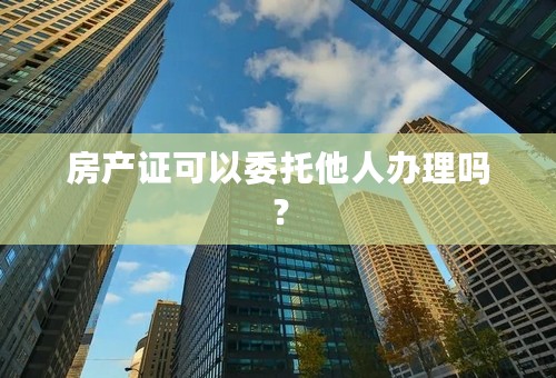 房产证可以委托他人办理吗？