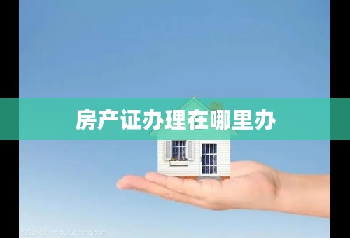 房产证办理在哪里办