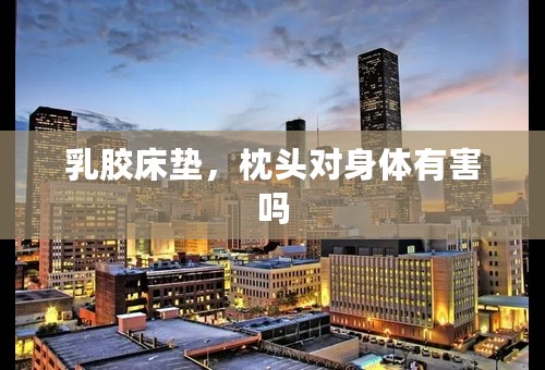 乳胶床垫，枕头对身体有害吗