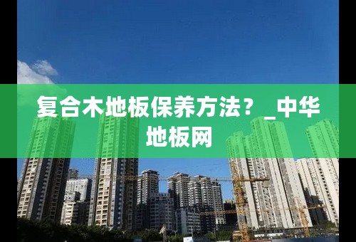 复合木地板保养方法？_中华地板网