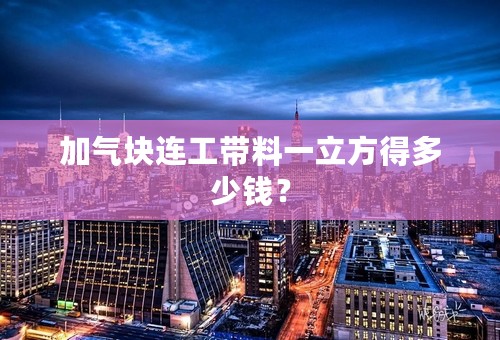 加气块连工带料一立方得多少钱？