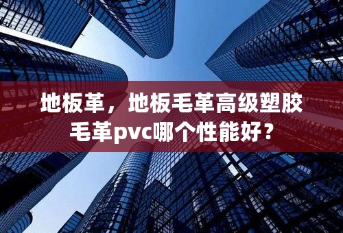地板革，地板毛革高级塑胶毛革pvc哪个性能好？
