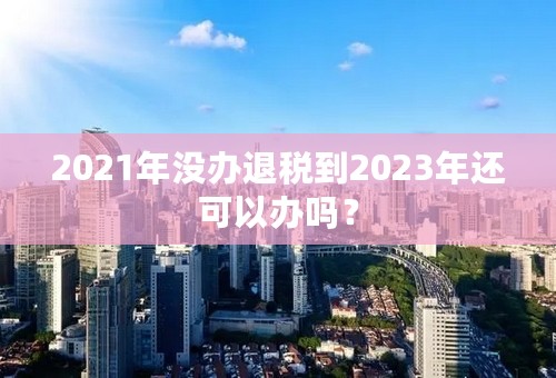 2021年没办退税到2023年还可以办吗？