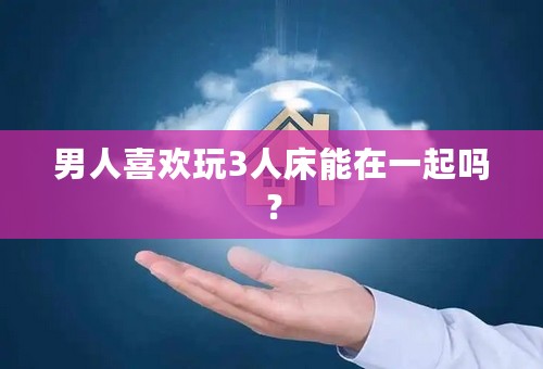 男人喜欢玩3人床能在一起吗？