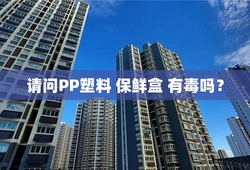 请问PP塑料 保鲜盒 有毒吗？