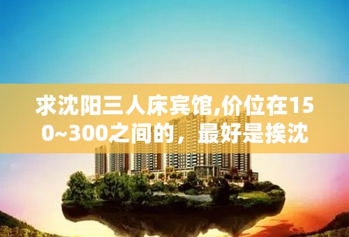 求沈阳三人床宾馆,价位在150~300之间的，最好是挨沈阳北站近点，拜托各位！！