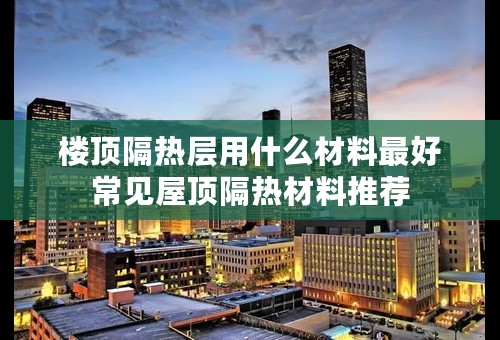 楼顶隔热层用什么材料最好常见屋顶隔热材料推荐