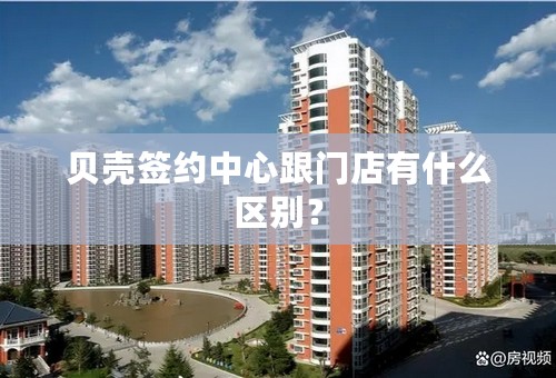 贝壳签约中心跟门店有什么区别？