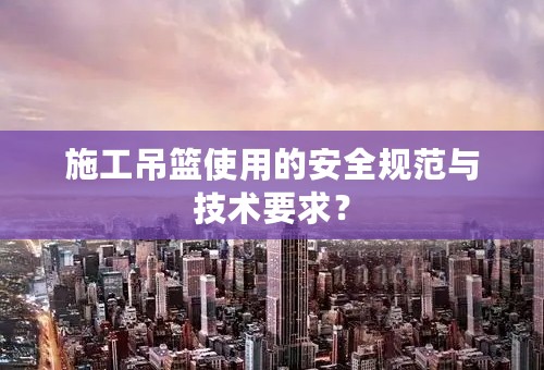 施工吊篮使用的安全规范与技术要求？