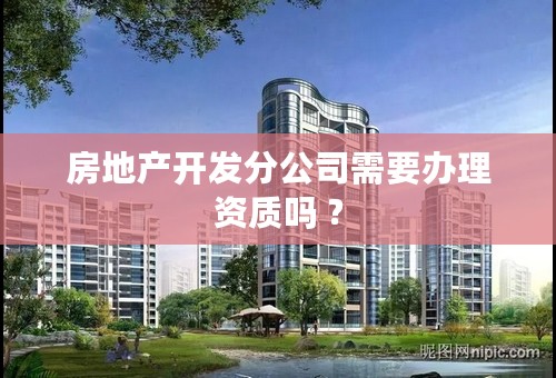 房地产开发分公司需要办理资质吗 ?