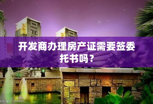 开发商办理房产证需要签委托书吗？